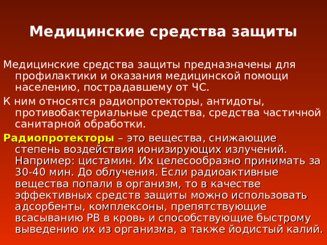 Медицинские средства защиты Медицинские средства защиты предназначены для профилактики и оказания медицинской помощи населению, пострадавшему от ЧС. К ним относятся радиопротекторы, антидоты, противобактериальные средства, средства частичной санитарной обработки. Радиопротекторы – это вещества, снижающие степень воздействия ионизирующих излучений. Например : цистамин. Их целесообразно принимать за 30-40 мин. До облучения. Если радиоактивные вещества попали в организм, то в качестве эффективных средств защиты можно использовать адсорбенты, комплексоны, препятствующие всасыванию РВ в кровь и способствующие быстрому выведению их из организма, а также йодистый калий. 