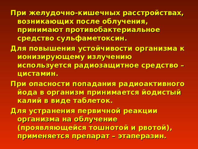 При желудочно-кишечных расстройствах, возникающих после облучения, принимают противобактериальное средство сульфаметоксин. Для повышения устойчивости организма к ионизирующему излучению используется радиозащитное средство – цистамин. При опасности попадания радиоактивного йода в организм принимается йодистый калий в виде таблеток. Для устранения первичной реакции организма на облучение (проявляющейся тошнотой и рвотой), применяется препарат – этаперазин. 