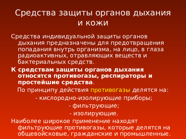 Средства защиты органов дыхания и кожи Средства индивидуальной защиты органов дыхания предназначены для предотвращения попадания внутрь организма, на лицо, в глаза радиоактивных, отравляющих веществ и бактериальных средств. К средствам защиты органов дыхания относятся противогазы, респираторы и простейшие средства . По принципу действия  противогазы  делятся на :  - кислородно-изолирующие приборы;  - фильтрующие;  - изолирующие. Наиболее широкое применение находят фильтрующие противогазы, которые делятся на общевойсковые, гражданские и промышленные. 