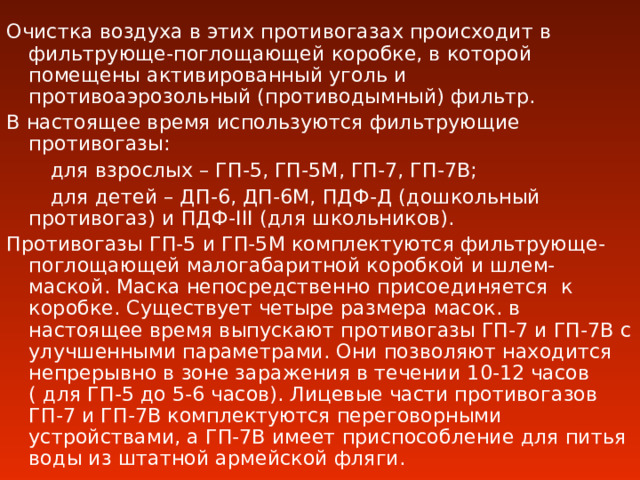 Очистка воздуха в этих противогазах происходит в фильтрующе-поглощающей коробке, в которой помещены активированный уголь и противоаэрозольный (противодымный) фильтр. В настоящее время используются фильтрующие противогазы :  для взрослых – ГП-5, ГП-5М, ГП-7, ГП-7В;  для детей – ДП-6, ДП-6М, ПДФ-Д (дошкольный противогаз) и ПДФ- III (для школьников). Противогазы ГП-5 и ГП-5М комплектуются фильтрующе-поглощающей малогабаритной коробкой и шлем-маской. Маска непосредственно присоединяется к коробке. Существует четыре размера масок. в настоящее время выпускают противогазы ГП-7 и ГП-7В с улучшенными параметрами. Они позволяют находится непрерывно в зоне заражения в течении 10-12 часов ( для ГП-5 до 5-6 часов). Лицевые части противогазов ГП-7 и ГП-7В комплектуются переговорными устройствами, а ГП-7В имеет приспособление для питья воды из штатной армейской фляги. 