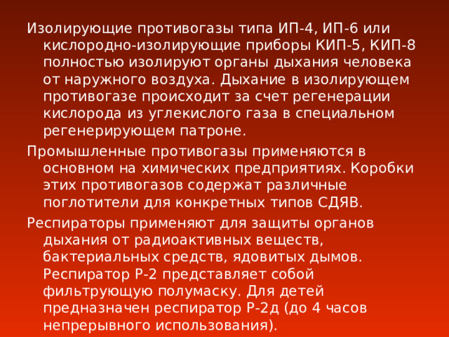 Изолирующие противогазы типа ИП-4, ИП-6 или кислородно-изолирующие приборы КИП-5, КИП-8 полностью изолируют органы дыхания человека от наружного воздуха. Дыхание в изолирующем противогазе происходит за счет регенерации кислорода из углекислого газа в специальном регенерирующем патроне. Промышленные противогазы применяются в основном на химических предприятиях. Коробки этих противогазов содержат различные поглотители для конкретных типов СДЯВ. Респираторы применяют для защиты органов дыхания от радиоактивных веществ, бактериальных средств, ядовитых дымов. Респиратор Р-2 представляет собой фильтрующую полумаску. Для детей предназначен респиратор Р-2д (до 4 часов непрерывного использования). 