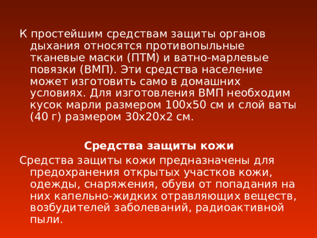 К простейшим средствам защиты органов дыхания относятся противопыльные тканевые маски (ПТМ) и ватно-марлевые повязки (ВМП). Эти средства население может изготовить само в домашних условиях. Для изготовления ВМП необходим кусок марли размером 100х50 см и слой ваты (40 г) размером 30х20х2 см. Средства защиты кожи Средства защиты кожи предназначены для предохранения открытых участков кожи, одежды, снаряжения, обуви от попадания на них капельно-жидких отравляющих веществ, возбудителей заболеваний, радиоактивной пыли. 