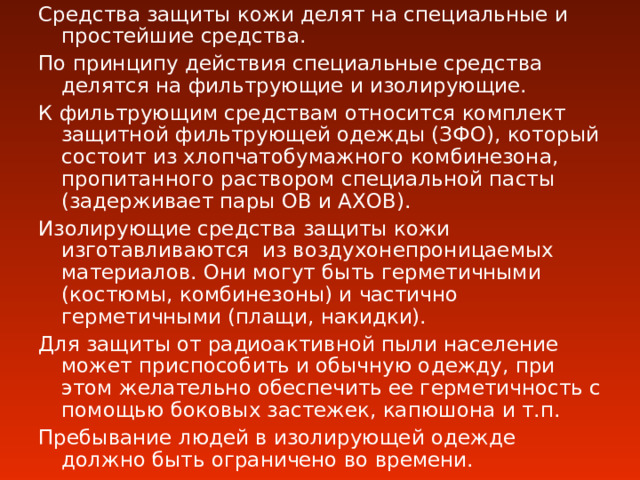 Средства защиты кожи делят на специальные и простейшие средства. По принципу действия специальные средства делятся на фильтрующие и изолирующие. К фильтрующим средствам относится комплект защитной фильтрующей одежды (ЗФО), который состоит из хлопчатобумажного комбинезона, пропитанного раствором специальной пасты (задерживает пары ОВ и АХОВ). Изолирующие средства защиты кожи изготавливаются из воздухонепроницаемых материалов. Они могут быть герметичными (костюмы, комбинезоны) и частично герметичными (плащи, накидки). Для защиты от радиоактивной пыли население может приспособить и обычную одежду, при этом желательно обеспечить ее герметичность с помощью боковых застежек, капюшона и т.п. Пребывание людей в изолирующей одежде должно быть ограничено во времени. 