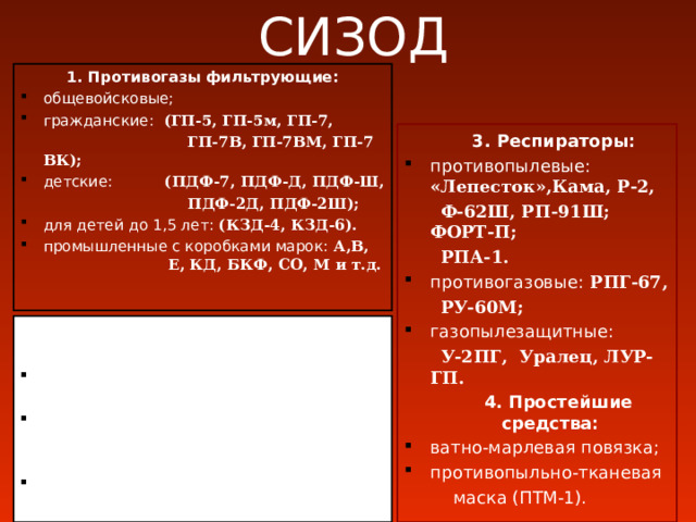 СИЗОД 1. Противогазы фильтрующие: общевойсковые; гражданские:  (ГП-5, ГП-5м, ГП-7,  ГП-7В, ГП-7ВМ, ГП-7 ВК); детские:  (ПДФ-7, ПДФ-Д, ПДФ-Ш,  ПДФ-2Д, ПДФ-2Ш); для детей до 1,5 лет:  (КЗД-4, КЗД-6). промышленные с коробками марок:  А,В, Е, КД, БКФ, СО, М и т.д.  3. Респираторы: противопылевые:  «Лепесток»,Кама, Р-2,  Ф-62Ш, РП-91Ш; ФОРТ-П;  РПА-1. противогазовые:  РПГ-67,  РУ-60М; газопылезащитные:  У-2ПГ, Уралец, ЛУР-ГП.  4. Простейшие средства: ватно-марлевая повязка; противопыльно-тканевая  маска (ПТМ-1). 2. Изолирующие дыхательные  аппараты: изолирующие противогазы: (ИП-4, ИП-4М, ИП-4МК, ИП-5, ИП-6); кислородные изолирующие противогазы:  (КИП-8, КИП-9, КИП-10); аппараты на сжатом воздухе:   (АСВ-2, Влада-1,2, Draiger) 