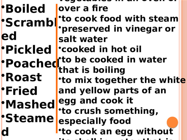 to cook meat or vegetables in an oven or over a fire to cook food with steam preserved in vinegar or salt water cooked in hot oil to be cooked in water that is boiling to mix together the white and yellow parts of an egg and cook it to crush something, especially food to cook an egg without its shell in water that is boiling gently Boiled Scrambled Pickled Poached Roast Fried Mashed Steamed 