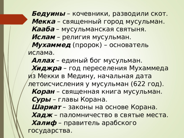 Бедуины – кочевники, разводили скот. Мекка – священный город мусульман. Кааба – мусульманская святыня. Ислам – религия мусульман. Мухаммед (пророк) – основатель ислама. Аллах – единый бог мусульман. Хиджра – год переселения Мухаммеда из Мекки в Медину, начальная дата летоисчисления у мусульман (622 год). Коран – священная книга мусульман. Суры – главы Корана. Шариат – законы на основе Корана. Хадж – паломничество в святые места. Халиф – правитель арабского государства. 