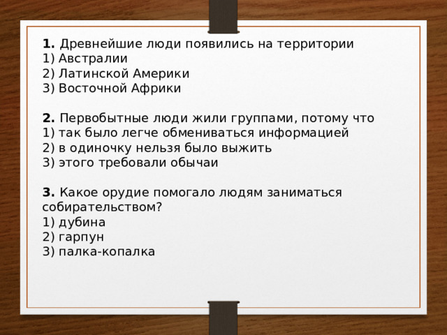 1. Древнейшие люди появились на территории 1) Австралии 2) Латинской Америки 3) Восточной Африки 2. Первобытные люди жили группами, потому что 1) так было легче обмениваться информацией 2) в одиночку нельзя было выжить 3) этого требовали обычаи 3. Какое орудие помогало людям заниматься собирательством? 1) дубина 2) гарпун 3) палка-копалка 