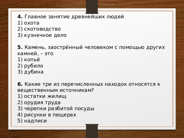 4. Главное занятие древнейших людей 1) охота 2) скотоводство 3) кузнечное дело 5. Камень, заострённый человеком с помощью других камней, – это 1) копьё 2) рубило 3) дубина 6. Какие три из перечисленных находок относятся к вещественным источникам? 1) остатки жилищ 2) орудия труда 3) черепки разбитой посуды 4) рисунки в пещерах 5) надписи 