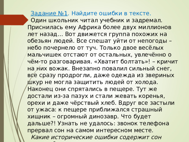 Задание №1 . Найдите ошибки в тексте. Один школьник читал учебник и задремал. Приснилась ему Африка более двух миллионов лет назад… Вот движется группа похожих на обезьян людей. Все спешат уйти от непогоды – небо почернело от туч. Только двое весёлых мальчишек отстают от остальных, увлечённо о чём-то разговаривая. «Хватит болтать»! – кричит на них вожак. Внезапно повалил сильный снег, все сразу продрогли, даже одежда из звериных шкур не могла защитить людей от холода. Наконец они спрятались в пещере. Тут же достали из-за пазух и стали жевать коренья, орехи и даже чёрствый хлеб. Вдруг все застыли от ужаса: к пещере приближался страшный хищник – огромный динозавр. Что будет дальше?! Узнать не удалось: звонок телефона прервал сон на самом интересном месте. Какие исторические ошибки содержит сон ученика? 