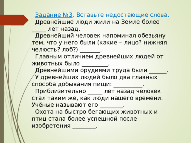 Задание №3 . Вставьте недостающие слова. Древнейшие люди жили на Земле более _____ лет назад. Древнейший человек напоминал обезьяну тем, что у него были (какие – лицо? нижняя челюсть? лоб?) _______. Главным отличием древнейших людей от животных было _________. Древнейшими орудиями труда были ______. У древнейших людей было два главных способа добывания пищи: __________. Приблизительно _____ лет назад человек стал таким же, как люди нашего времени. Учёные называют его ________. Охота на быстро бегающих животных и птиц стала более успешной после изобретения ________. 