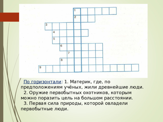 По горизонтали : 1. Материк, где, по предположениям учёных, жили древнейшие люди. 2. Оружие первобытных охотников, которым можно поразить цель на большом расстоянии. 3. Первая сила природы, которой овладели первобытные люди. 