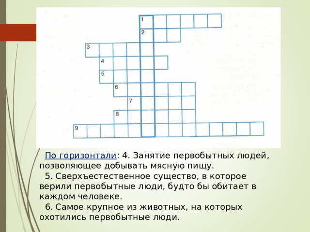 По горизонтали : 4. Занятие первобытных людей, позволяющее добывать мясную пищу. 5. Сверхъестественное существо, в которое верили первобытные люди, будто бы обитает в каждом человеке. 6. Самое крупное из животных, на которых охотились первобытные люди. 