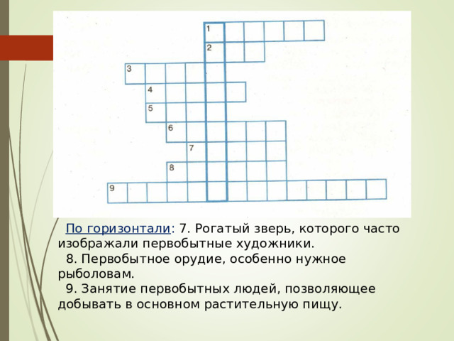 По горизонтали : 7. Рогатый зверь, которого часто изображали первобытные художники. 8. Первобытное орудие, особенно нужное рыболовам. 9. Занятие первобытных людей, позволяющее добывать в основном растительную пищу. 