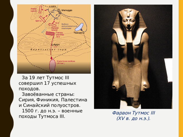 За 19 лет Тутмос III совершил 17 успешных походов. Завоёванные страны: Сирия, Финикия, Палестина и Синайский полуостров. 1500 г. до н.э. – военные походы Тутмоса III . Фараон Тутмос III ( XV в. до н.э.). 