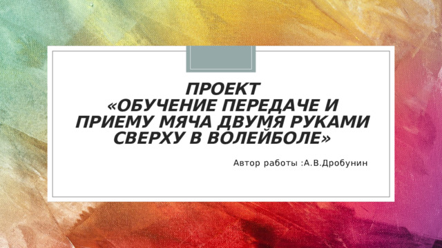 ПРОЕКТ  «ОБУЧЕНИЕ ПЕРЕДАЧЕ И ПРИЕМУ МЯЧА ДВУМЯ РУКАМИ СВЕРХУ В ВОЛЕЙБОЛЕ»    Автор работы :А.В.Дробунин 