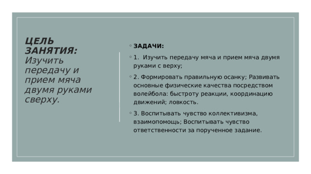 ЦЕЛЬ ЗАНЯТИЯ: Изучить передачу и прием мяча двумя руками сверху.     ЗАДАЧИ:  1. Изучить передачу мяча и прием мяча двумя руками с верху; 2. Формировать правильную осанку; Развивать основные физические качества посредством волейбола: быстроту реакции, координацию движений; ловкость. 3. Воспитывать чувство коллективизма, взаимопомощь; Воспитывать чувство ответственности за порученное задание. 