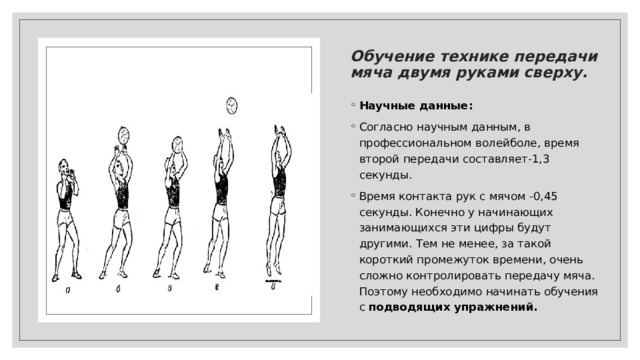  Контакт с мячом:   – пас выполняется последовательными движениями: разгибание ног, выпрямление корпуса, встречный вынос рук на мяч (разгибание локтей), направление мяча кистями и пальцами; – в момент контакта кисти как бы приобретают форму мяча («ковша»); – стабилизируют положение мяча в «ковше», но не направляют его; – руки – кисти – пальцы сопровождают мяч, придавая ему нужное направление и скорость; 