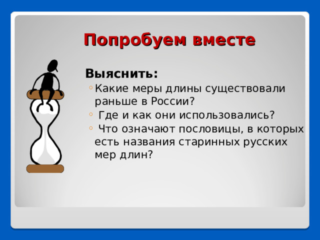 Попробуем вместе  Выяснить: Какие меры длины существовали раньше в России?  Где и как они использовались?  Что означают пословицы, в которых есть названия старинных русских мер длин? Какие меры длины существовали раньше в России?  Где и как они использовались?  Что означают пословицы, в которых есть названия старинных русских мер длин? 