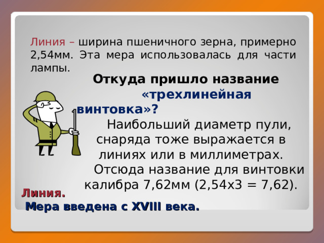 Линия – ширина пшеничного зерна, примерно 2,54мм. Эта мера использовалась для части лампы. Откуда пришло название     «трехлинейная винтовка»? Наибольший диаметр пули, снаряда тоже выражается в линиях или в миллиметрах. Отсюда название для винтовки калибра 7,62мм (2,54 x 3 = 7,62). Линия.   Мера введена с XVIII века. 