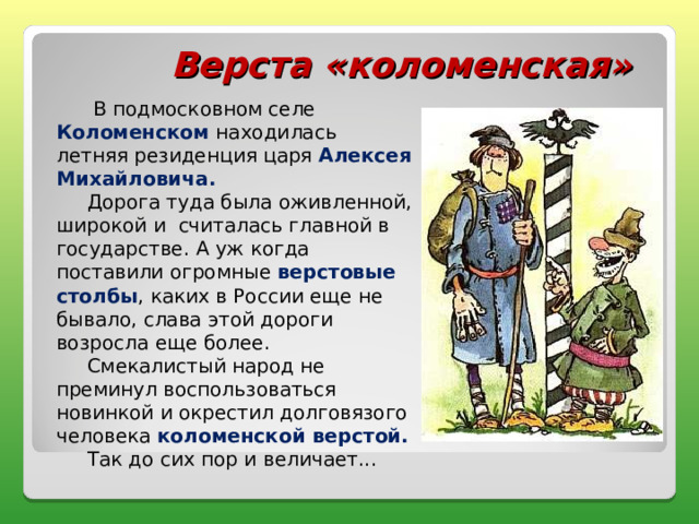 Верста «коломенская»  В подмосковном селе Коломенском находилась летняя резиденция царя Алексея Михайловича.  Дорога туда была оживленной, широкой и считалась главной в государстве. А уж когда поставили огромные верстовые столбы , каких в России еще не бывало, слава этой дороги возросла еще более.  Смекалистый народ не преминул воспользоваться новинкой и окрестил долговязого человека коломенской верстой.  Так до сих пор и величает... 