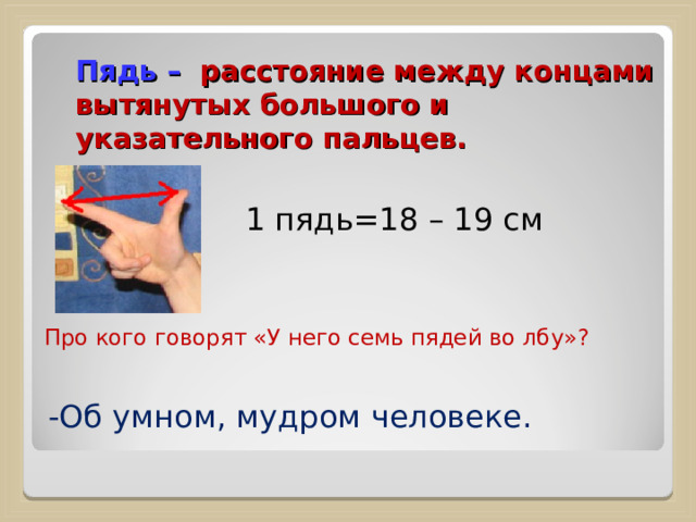 Пядь –  расстояние между концами вытянутых большого и указательного пальцев.   1 пядь=18 – 19 см Про кого говорят «У него семь пядей во лбу»? -Об умном, мудром человеке. 