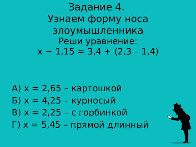 Задание 4.  Узнаем форму носа злоумышленника Реши уравнение:  x − 1,15 = 3,4 + (2,3 – 1,4) А) х = 2,65 – картошкой Б) х = 4,25 – курносый В) х = 2,25 – с горбинкой Г) х = 5,45 – прямой длинный 