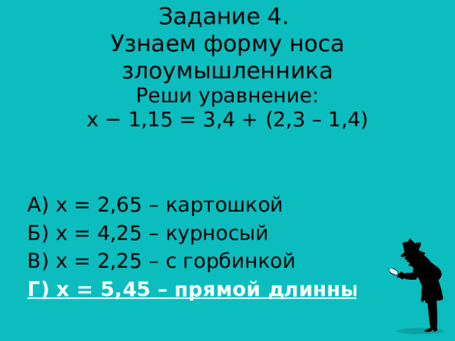 Задание 4.  Узнаем форму носа злоумышленника Реши уравнение:  x − 1,15 = 3,4 + (2,3 – 1,4) А) х = 2,65 – картошкой Б) х = 4,25 – курносый В) х = 2,25 – с горбинкой Г) х = 5,45 – прямой длинный  