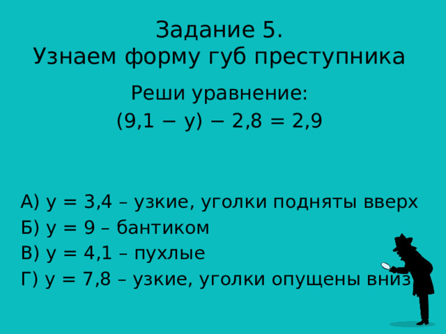 Задание 5.  Узнаем форму губ преступника Реши уравнение: (9,1 − y) − 2,8 = 2,9 А) у = 3,4 – узкие, уголки подняты вверх Б) у = 9 – бантиком В) у = 4,1 – пухлые Г) у = 7,8 – узкие, уголки опущены вниз 