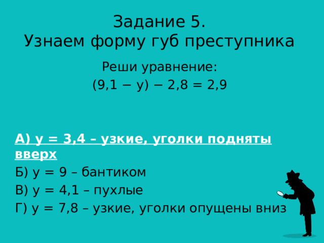 Задание 5.  Узнаем форму губ преступника Реши уравнение: (9,1 − y) − 2,8 = 2,9 А) у = 3,4 – узкие, уголки подняты вверх Б) у = 9 – бантиком В) у = 4,1 – пухлые Г) у = 7,8 – узкие, уголки опущены вниз 