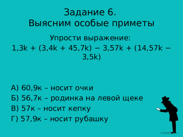 Задание 6.  Выясним особые приметы Упрости выражение: 1,3k + (3,4k + 45,7k) − 3,57k + (14,57k − 3,5k) А) 60,9к – носит очки Б) 56,7к – родинка на левой щеке В) 57к – носит кепку Г) 57,9к – носит рубашку 