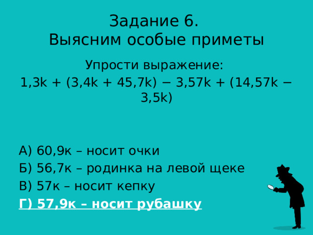 Задание 6.  Выясним особые приметы Упрости выражение: 1,3k + (3,4k + 45,7k) − 3,57k + (14,57k − 3,5k) А) 60,9к – носит очки Б) 56,7к – родинка на левой щеке В) 57к – носит кепку Г) 57,9к – носит рубашку 