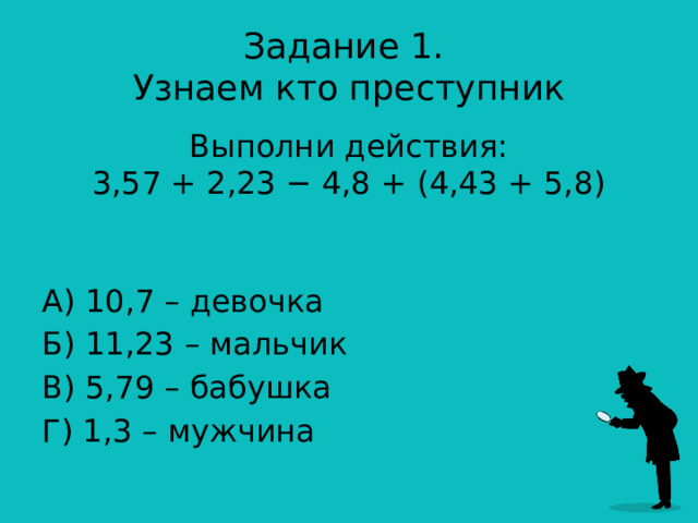 Задание 1.  Узнаем кто преступник Выполни действия:  3,57 + 2,23 − 4,8 + (4,43 + 5,8)    А) 10,7 – девочка Б) 11,23 – мальчик В) 5,79 – бабушка Г) 1,3 – мужчина 