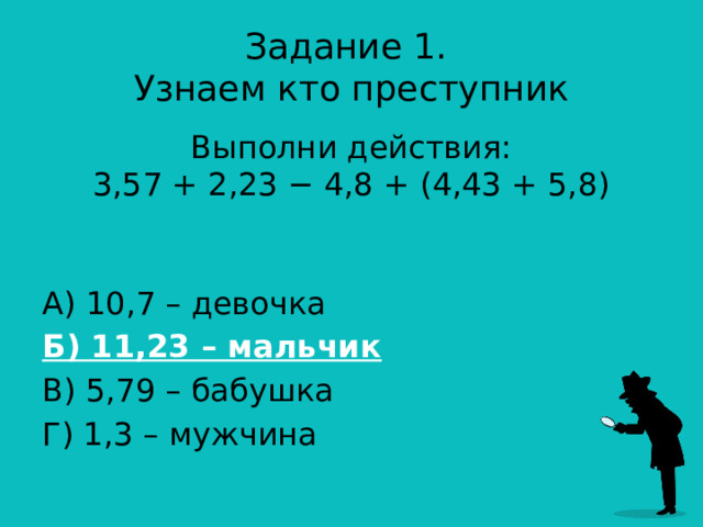 Задание 1.  Узнаем кто преступник Выполни действия:  3,57 + 2,23 − 4,8 + (4,43 + 5,8)    А) 10,7 – девочка Б) 11,23 – мальчик В) 5,79 – бабушка Г) 1,3 – мужчина 