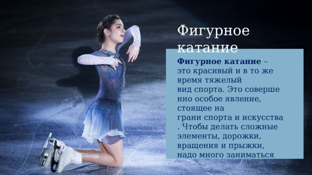 Фигурное катание Фигурное катание  –это красивый и в то же время тяжелый вид спорта. Это совершенно особое явление, стоящее на грани спорта и искусства. Чтобы делать сложные элементы, дорожки, вращения и прыжки, надо много заниматься . 
