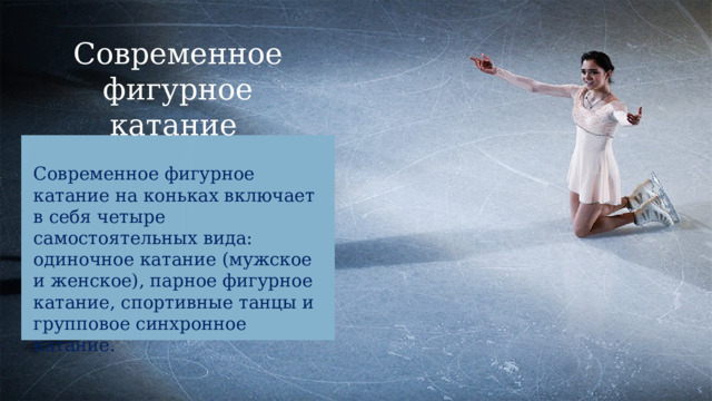 Современное фигурное катание Современное фигурное катание на коньках включает в себя четыре самостоятельных вида: одиночное катание (мужское и женское), парное фигурное катание, спортивные танцы и групповое синхронное катание. 