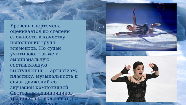 Уровень спортсмена оценивается по степени сложности и качеству исполнения групп элементов. Но судьи учитывают также и эмоциональную составляющую выступления — артистизм, пластику, музыкальность и связь движений со звучащей композицией. Состязания одиночников традиционно включают два этапа – короткую и произвольную программы. 