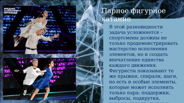 Парное фигурное катание В этой разновидности задача усложняется – спортсмены должны не только продемонстрировать мастерство исполнения элементов, но и создать впечатление единства каждого движения. Фигуристы показывают те же прыжки, спирали, шаги, но есть и особые элементы, которые может исполнить только пара: поддержки, выбросы, подкрутки, тодесы, параллельные и совместные вращения. 