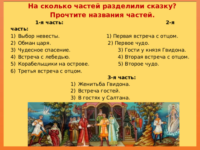 На сколько частей разделили сказку?  Прочтите названия частей.   1-я часть:  2-я часть: Выбор невесты.  1) Первая встреча с отцом. Обман царя.  2) Первое чудо. Чудесное спасение.  3) Гости у князя Гвидона. Встреча с лебедью.  4) Вторая встреча с отцом. Корабельщики на острове. 5) Второе чудо. Третья встреча с отцом.  3-я часть: