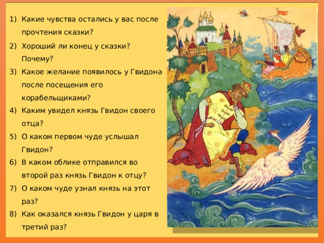 Какие чувства остались у вас после прочтения сказки? Хороший ли конец у сказки? Почему? Какое желание появилось у Гвидона после посещения его корабельщиками? Каким увидел князь Гвидон своего отца? О каком первом чуде услышал Гвидон? В каком облике отправился во второй раз князь Гвидон к отцу? О каком чуде узнал князь на этот раз? Как оказался князь Гвидон у царя в третий раз? О каком чуде он узнал на этот раз? О чём Гвидон не забывает напомнить корабельщикам, когда они его посетили в последний раз? Кто и как был наказан в этой сказке?