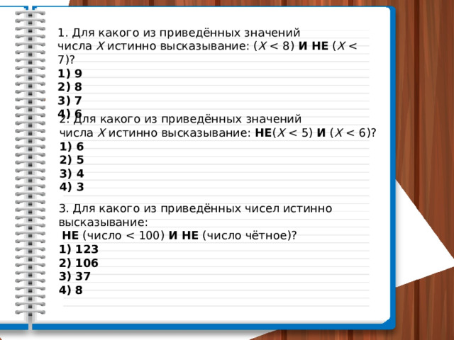 1. Для какого из приведённых значений числа  X  истинно высказывание: ( X   И   НЕ  ( X  1) 9 2) 8 3) 7 4) 6 2. Для какого из приведённых значений числа  X  истинно высказывание:  НЕ ( X   И  ( X  1) 6 2) 5 3) 4 4) 3 3. Для какого из приведённых чисел истинно высказывание:   НЕ  (число  И   НЕ  (число чётное)?  1) 123 2) 106 3) 37 4) 8 