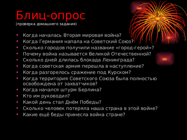 Блиц-опрос  (проверка домашнего задания) Когда началась Вторая мировая война? Когда Германия напала на Советский Союз? Сколько городов получили название «город-герой»? Почему война называется Великой Отечественной? Сколько дней длилась блокада Ленинграда? Когда советская армия перешла в наступление? Когда разгорелось сражение под Курском? Когда территория Советского Союза была полностью освобождена от захватчиков? Когда начался штурм Берлина? Кто им руководил? Какой день стал Днём Победы? Сколько человек потеряла наша страна в этой войне? Какие ещё беды принесла война стране?   