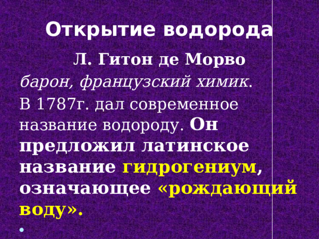 Открытие водорода Л. Гитон де Морво барон, французский химик . В 1787г. дал современное название водороду. Он предложил латинское название гидрогениум , означающее «рождающий воду».  