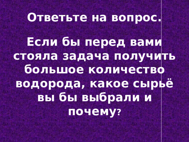 Ответьте на вопрос. Если бы перед вами стояла задача получить большое количество водорода, какое сырьё вы бы выбрали и почему ? 