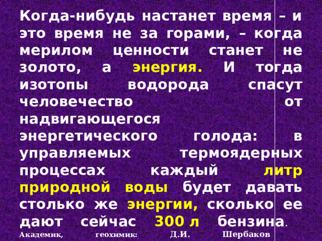  Когда-нибудь настанет время – и это время не за горами, – когда мерилом ценности станет не золото, а энергия. И тогда изотопы водорода спасут человечество от надвигающегося энергетического голода: в управляемых термоядерных процессах каждый литр природной воды  будет давать столько же энергии, сколько ее дают сейчас 300 л бензина .  Академик, геохимик:  Д.И. Шербаков     