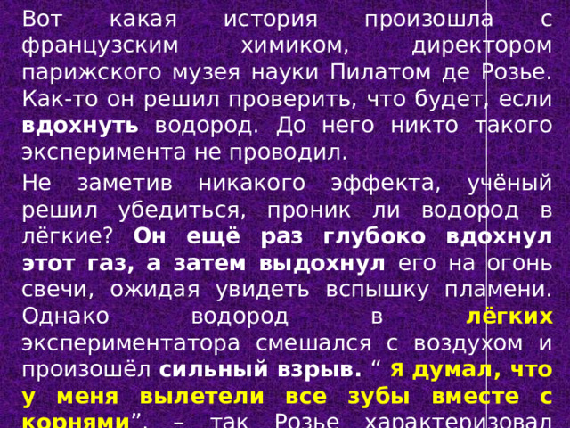 Вот какая история произошла с французским химиком, директором парижского музея науки Пилатом де Розье. Как-то он решил проверить, что будет, если вдохнуть водород. До него никто такого эксперимента не проводил. Не заметив никакого эффекта, учёный решил убедиться, проник ли водород в лёгкие? Он ещё раз глубоко вдохнул этот газ, а затем выдохнул его на огонь свечи, ожидая увидеть вспышку пламени. Однако водород в лёгких экспериментатора смешался с воздухом и произошёл сильный взрыв. “ Я думал, что у меня вылетели все зубы вместе с корнями ”, – так Розье характеризовал испытанные ощущения. Эксперимент чуть не стоил ему жизни. 