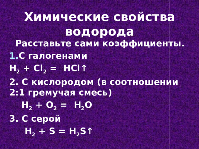 Химические свойства водорода  Расставьте сами коэффициенты. С галогенами H 2 + Cl 2 = HCl ↑ 2. С кислородом (в соотношении 2:1 гремучая смесь)  H 2 + O 2 = H 2 O 3. С серой  H 2 + S = H 2 S ↑ 