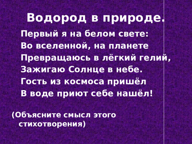 Водород в природе.  Первый я на белом свете:  Во вселенной, на планете  Превращаюсь в лёгкий гелий,  Зажигаю Солнце в небе.  Гость из космоса пришёл  В воде приют себе нашёл!  (Объясните смысл этого стихотворения) 