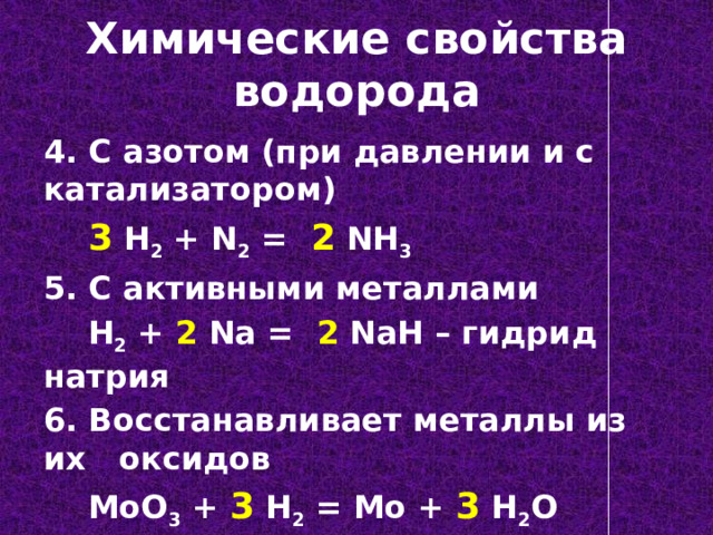 Химические свойства водорода 4. С азотом (при давлении и с катализатором)  3 H 2 + N 2 = 2 NH 3 5. С активными металлами  H 2 + 2 Na = 2 NaH – гидрид натрия 6. Восстанавливает металлы из их оксидов  MoO 3 + 3 H 2 = Mo + 3 H 2 O 