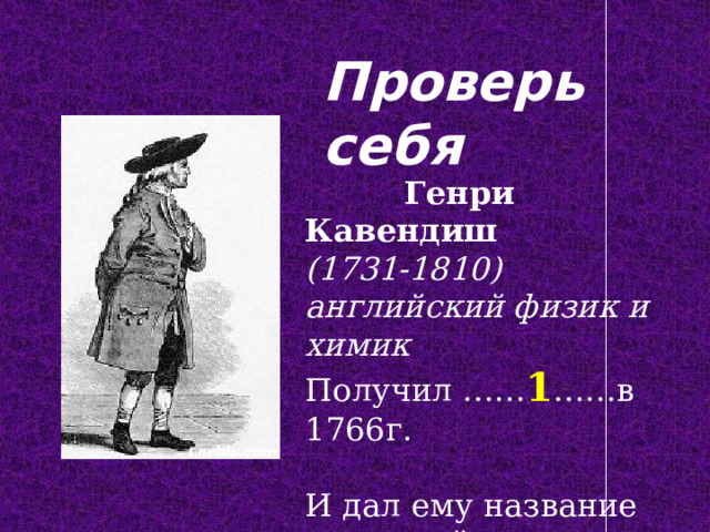 Проверь себя  Генри Кавендиш (1731-1810) английский физик и химик Получил …… 1 ……в 1766г. И дал ему название «горючий воздух». 