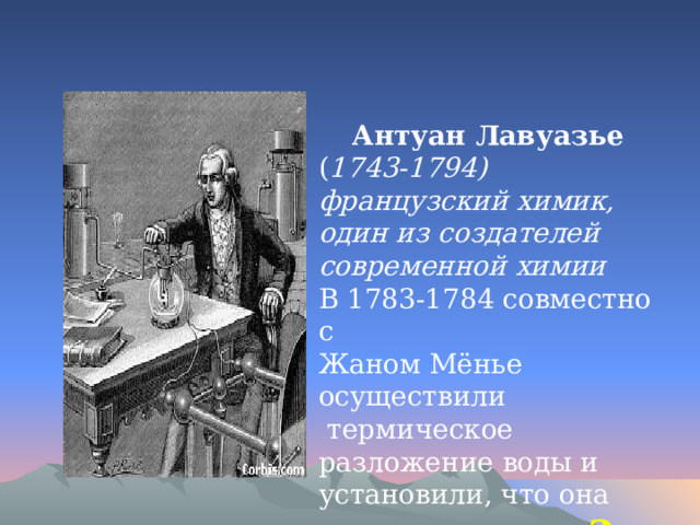 Антуан Лавуазье ( 1743-1794) французский химик, один из создателей современной химии В 1783-1784 совместно с Жаном Мёнье осуществили  термическое разложение воды и установили, что она состоит из ………… 2 … 